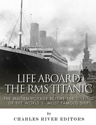 Life Aboard the RMS Titanic: The Maiden Voyage Before the Sinking of the World's Most Famous Ship - Charles River Editors