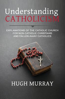 Understanding Catholicism: Explanations of the Catholic Church for Non-Catholic Christians and Fallen Away Catholics - Hugh Murray