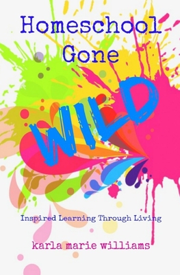 Homeschool Gone WILD: Inspired Learning Through Living - Karla Marie Williams