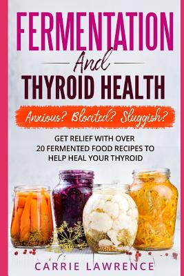 Fermentation and Thyroid Health: Anxious? Bloated? Sluggish? Get Relief with Over 20 Fermented Food Recipes to Help Heal Your Thyroid - Carrie Lawrence