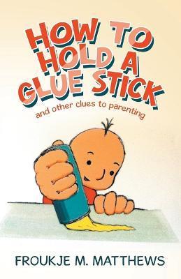 How to Hold a Glue Stick: And Other Clues to Parenting - Froukje M. Matthews