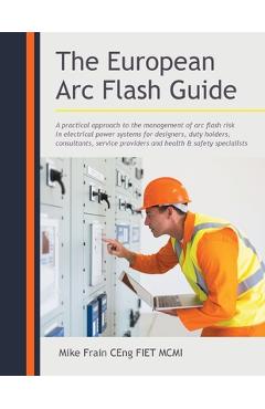 The European Arc Flash Guide: A Practical Approach to the Management of Arc Flash Risk in Electrical Power Systems for Designers, Duty Holders, Cons - Mike Frain Ceng Fiet Mcmi 