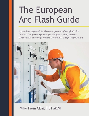 The European Arc Flash Guide: A Practical Approach to the Management of Arc Flash Risk in Electrical Power Systems for Designers, Duty Holders, Cons - Mike Frain Ceng Fiet Mcmi