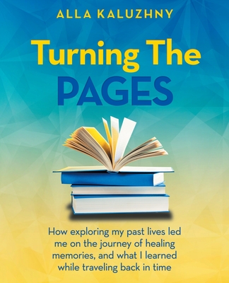 Turning the Pages: How Exploring My Past Lives Led Me on the Journey of Healing Memories, and What I Learned While Traveling Back in Time - Alla Kaluzhny