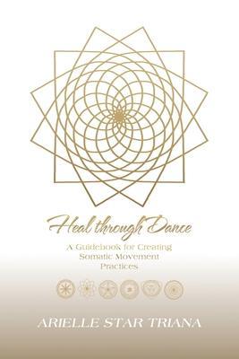 Heal Through Dance: A Guidebook for Creating Somatic Movement Practices - Arielle Star Triana