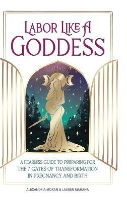 Labor Like a Goddess: A Fearless Guide to Preparing for the 7 Gates of Transformation in Pregnancy and Birth - Alexandria Moran