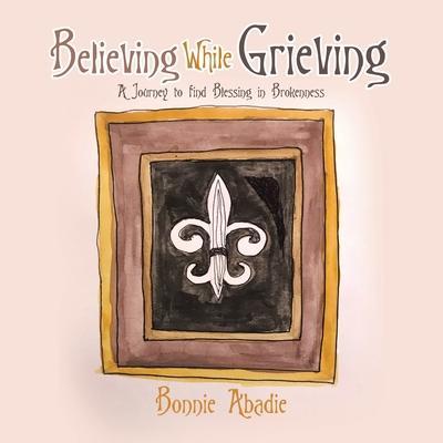 Believing While Grieving: A Journey to Find Blessing in Brokenness - Bonnie Abadie