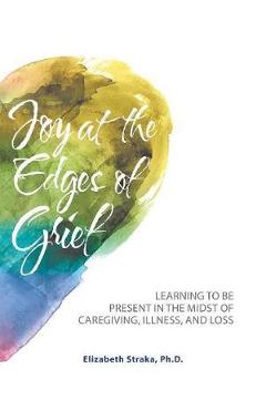Coperta cărții 'Joy at the Edges of Grief: Learning to Be Present in the Midst of Caregiving, Illness, and Loss - Elizabeth Straka'