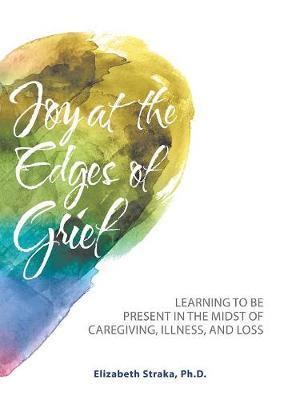 Joy at the Edges of Grief: Learning to Be Present in the Midst of Caregiving, Illness, and Loss - Elizabeth Straka