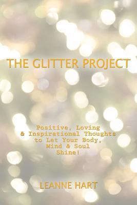 The Glitter Project: Positive, Loving & Inspirational Thoughts to Let Your Body, Mind & Soul Shine! - Leanne Hart