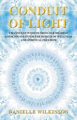 Conduit of Light: Channeled Wisdom from Our Highest Consciousness for the Seeker of Wellness and Spiritual Freedom - Danielle Wilkinson
