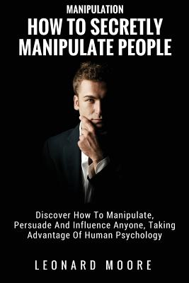 Manipulation: How To Secretly Manipulate People: Discover How To Manipulate, Persuade And Influence Anyone, Taking Advantage Of Huma - Leonard Moore