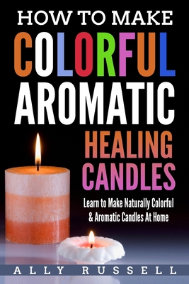 How to Make Colorful Aromatic Healing Candles: Learn to Make Naturally Colorful & Aromatic Candles At Home - Ally Russell