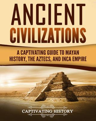 Ancient Civilizations: A Captivating Guide to Mayan History, the Aztecs, and Inca Empire - Captivating History
