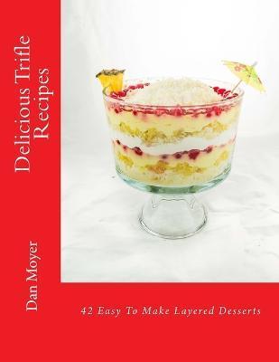 Delicious Trifle Recipes: 42 Easy To Make Layered Desserts - Dan Moyer