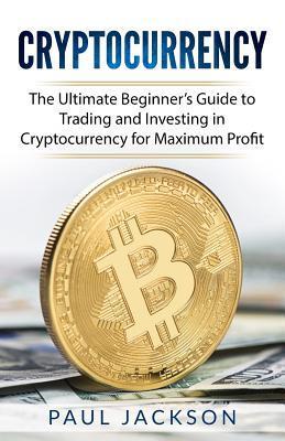 Cryptocurrency: The Ultimate Beginner's Guide to Trading and Investing in Cryptocurrency for Maximum Profit - Paul Jackson