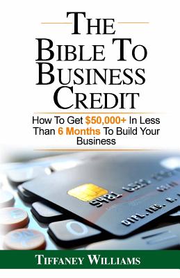 The Bible To Business Credit: How To Get $50,000+ In Less Than 6 Months To Build Your Business - Tiffaney Williams