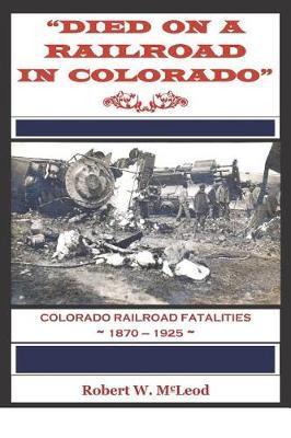 Died on a Railroad in Colorado: Colorado Railroad Fatalities 1870 ? 1925 - Robert W. Mcleod