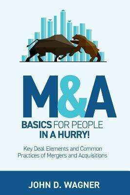 M&A Basics for People in a Hurry!: Key Deal Elements and Common Practices of Mergers and Acquisitions - John D. Wagner
