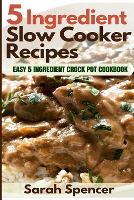 5 Ingredient Slow Cooker Recipes: Easy 5 Ingredient Crock Pot Cookbook - Sarah Spencer