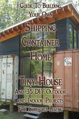 Guide To Building Your Own Shipping Container Home, Tiny house And 35 DIY Outdoor and Indoor Projects For Comfort Living: (How To Build a Small Home, - Daniel Brown
