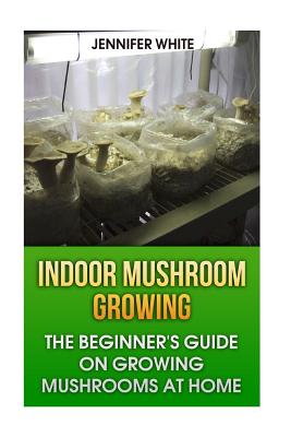 Indoor Mushroom Growing: The Beginner's Guide on Growing Mushrooms at Home: (Growing Mushrooms, Mushroom Gardening) - Jennifer White