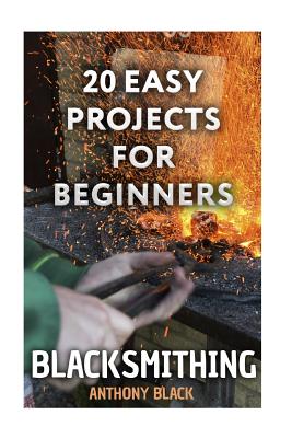 Blacksmithing: 20 Easy Projects for Beginners: (Blacksmith, How To Blacksmith) - Anthony Black