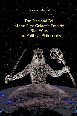 The Rise and Fall of the First Galactic Empire: Star Wars and Political Philosophy - Matthew Mccaffrey