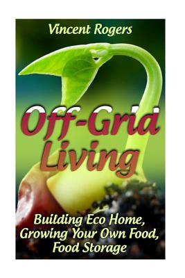 Off-Grid Living: Building Eco Home, Growing Your Own Food, Food Storage: (Living Off The Grid, Prepping) - Vincent Rogers