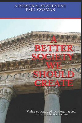 A Better Society We Should Create: Viable Options and Solutions Needed to Create a Better Society - Emil Cosman