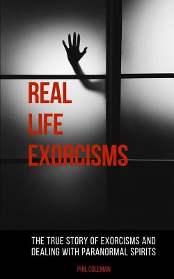 Real Life Exorcisms: The True Story of Exorcisms and Dealing With Paranormal Spirits - Phil Coleman
