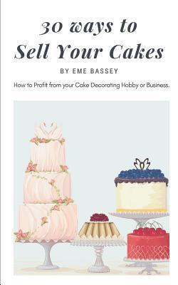 30 Ways to Sell Your Cakes: How to Profit from Your Cake Decorating Hobby or Business - Eme Bassey