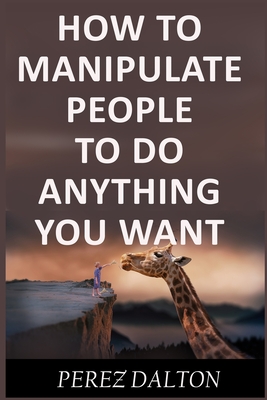 How to Manipulate People to Do Anything You Want: Powerful Social & Emotional Tricks to Learn the Ways of the Manipulative (Get into People's Mind) - Perez Dalton
