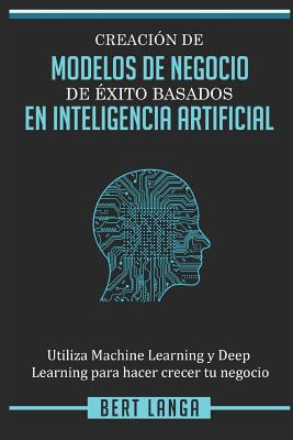 Creación de Modelos de Negocio de éxito basados en Inteligencia Artificial: Utiliza Machine Learning y Deep Learning para hacer crecer tu negocio - Bert Langa
