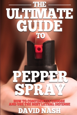 The Ultimate Guide to Pepper Spray: How to Confidently Choose and Use the Best Less Lethal Defense - David Nash