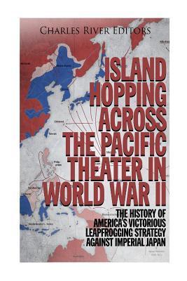 Island Hopping across the Pacific Theater in World War II: The History of America's Victorious Leapfrogging Strategy against Imperial Japan - Charles River Editors