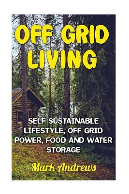 Off Grid Living: Self Sustainable Lifestyle, Off Grid Power, Food And Water Storage: (Prepping, Living Off The Grid) - Mark Andrews