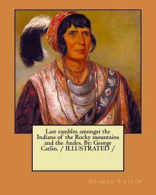 Last rambles amongst the Indians of the Rocky mountains and the Andes. By: George Catlin. / ILLUSTRATED / - George Catlin
