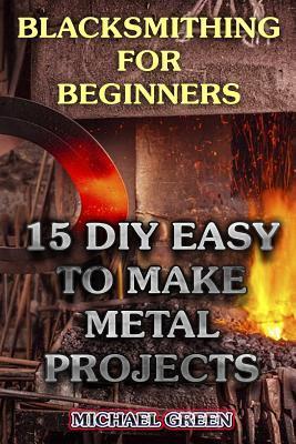 Blacksmithing for Beginners: 15 DIY Easy to Make Metal Projects: (Blacksmith, How To Blacksmith) - Michael Green