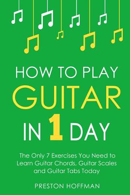 How to Play Guitar: In 1 Day - The Only 7 Exercises You Need to Learn Guitar Chords, Guitar Scales and Guitar Tabs Today - Preston Hoffman