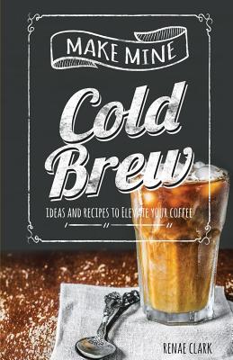 Make Mine Cold Brew: Ideas and Recipes to Elevate your Coffee - Renae Clark