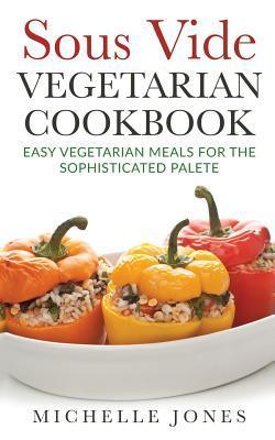 Sous Vide Vegeterian Cookbook: Easy Vegetarian Meals For Sophisticated Palette - Michelle Jones