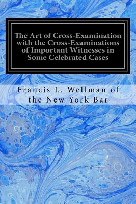 The Art of Cross-Examination with the Cross-Examinations of Important Witnesses in Some Celebrated Cases - Francis L. Wellman Of The New York Bar