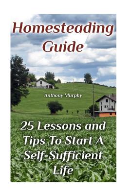 Homesteading Guide: 25 Lessons and Tips To Start A Self-Sufficient Life: (Homesteading for Beginners, Off-Grid Living) - Anthony Murphy
