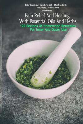 Pain Relief And Healing With Essential Oils And Herbs: 120 Recipes Of Homemade Remedies For Inner And Outer Use: (Herbal Antibiotics, Herbal Teas, Hea - Camilla Rose