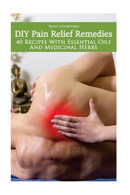 DIY Pain Relief Remedies: 40 Recipes With Essential Oils And Medicinal Herbs: (Young Living Essential Oils Guide, Essential Oils Book, Essential - Daisy Courtenay