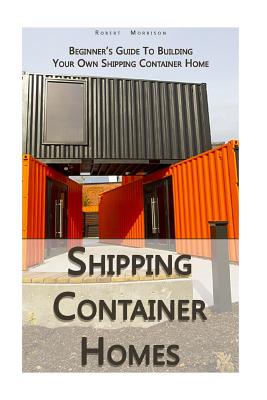 Shipping Container Homes: Beginner's Guide To Building Your Own Shipping Container Home: (How To Build a Small Home, Foundation For Container Ho - Robert Morrison