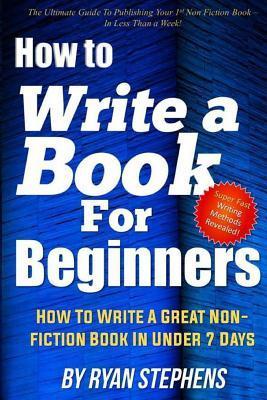 How To Write A Book For Beginners: How to Write a Great Non-Fiction Book In Under 7 Days - Ryan Stephens
