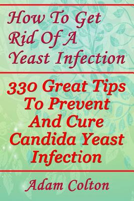 How To Get Rid Of A Yeast Infection: 330 Great Tips To Prevent And Cure Candida Yeast Infection - Adam Colton