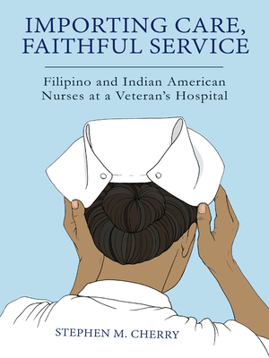 Importing Care, Faithful Service: Filipino and Indian American Nurses at a Veterans Hospital - Stephen M. Cherry
